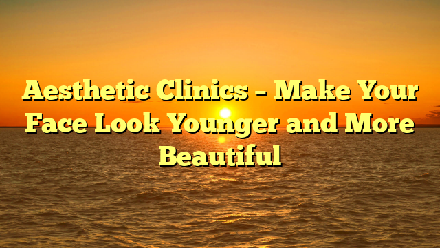 Aesthetic Clinics – Make Your Face Look Younger and More Beautiful