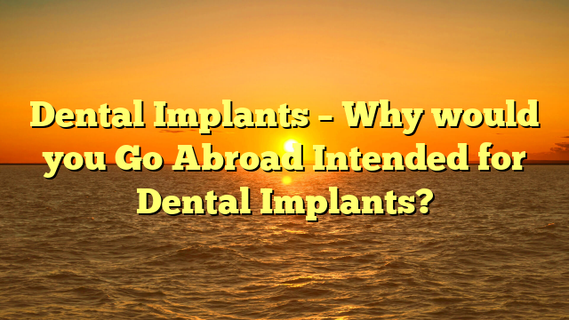 Dental Implants – Why would you Go Abroad Intended for Dental Implants?
