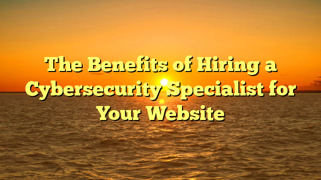 The Benefits of Hiring a Cybersecurity Specialist for Your Website
