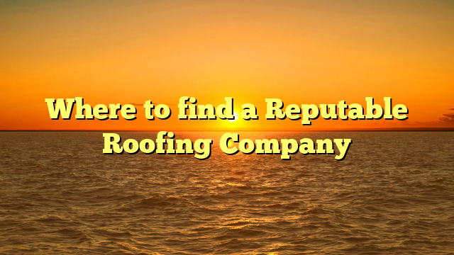 Where to find a Reputable Roofing Company