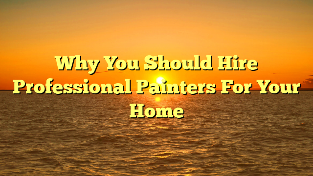 Why You Should Hire Professional Painters For Your Home